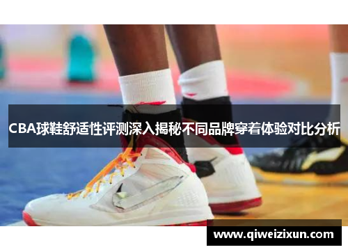 CBA球鞋舒适性评测深入揭秘不同品牌穿着体验对比分析